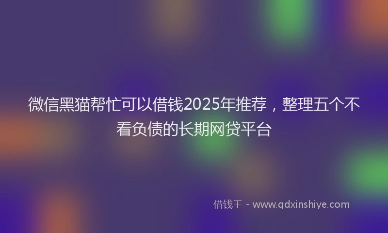 微信黑猫帮忙可以借钱2025年推荐，整理五个不看负债的长期网贷平台