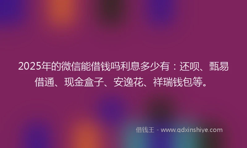 2025年的微信能借钱吗利息多少有：还呗、甄易借通、现金盒子、安逸花、祥瑞钱包等。