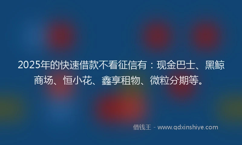 2025年的快速借款不看征信有：现金巴士、黑鲸商场、恒小花、鑫享租物、微粒分期等。