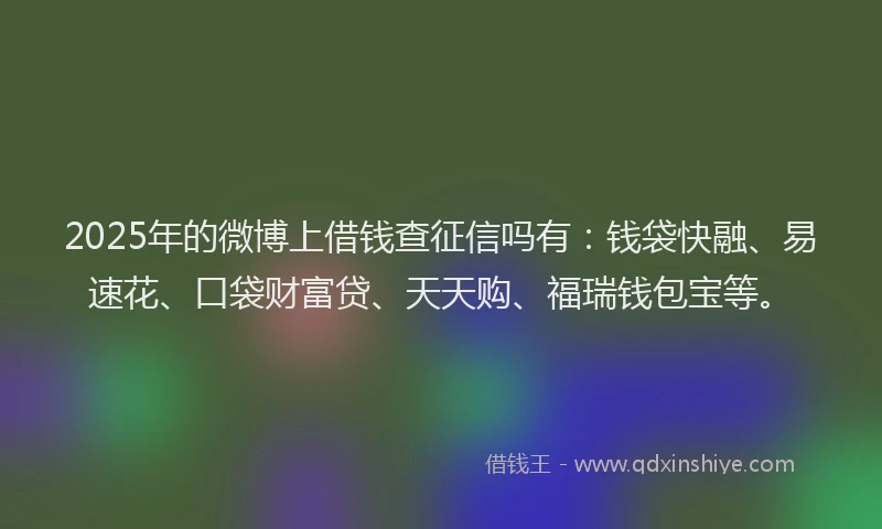 2025年的微博上借钱查征信吗有：钱袋快融、易速花、口袋财富贷、天天购、福瑞钱包宝等。