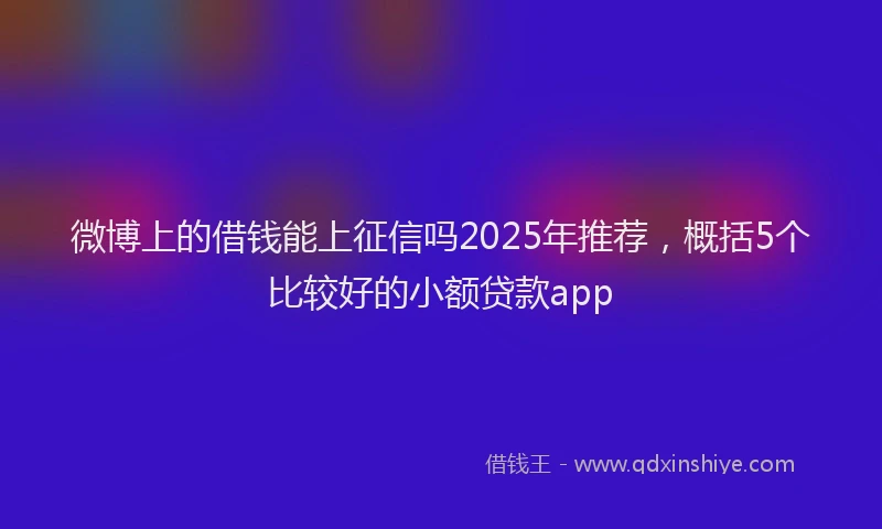 微博上的借钱能上征信吗2025年推荐，概括5个比较好的小额贷款app