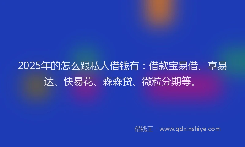 2025年的怎么跟私人借钱有：借款宝易借、享易达、快易花、森森贷、微粒分期等。
