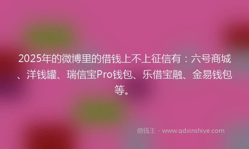 2025年的微博里的借钱上不上征信有：六号商城、洋钱罐、瑞信宝Pro钱包、乐借宝融、金易钱包等。