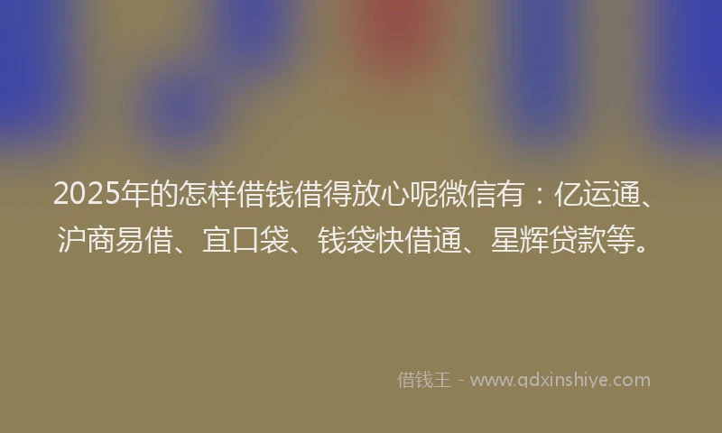 2025年的怎样借钱借得放心呢微信有：亿运通、沪商易借、宜口袋、钱袋快借通、星辉贷款等。