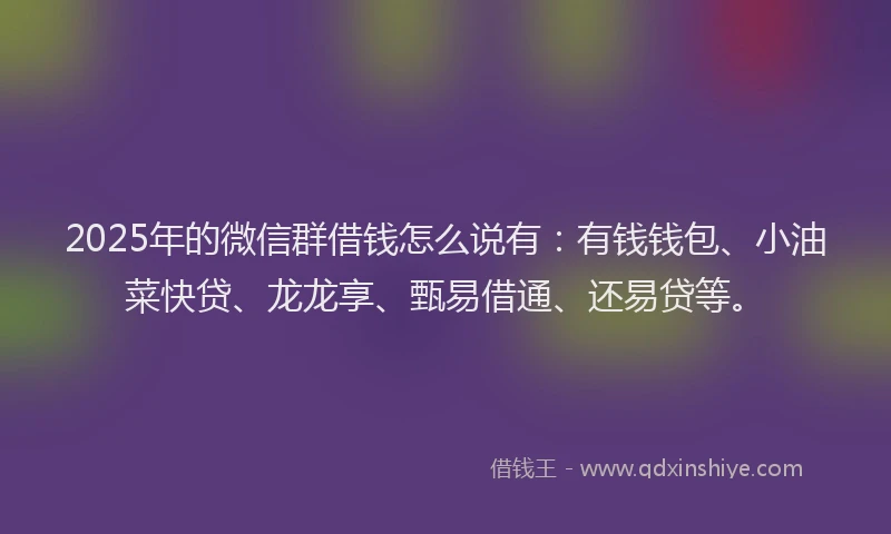 2025年的微信群借钱怎么说有：有钱钱包、小油菜快贷、龙龙享、甄易借通、还易贷等。