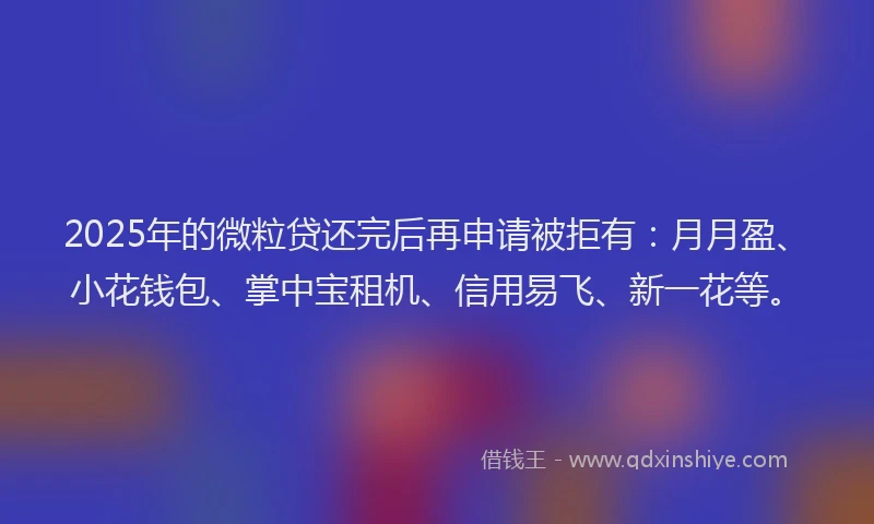 2025年的微粒贷还完后再申请被拒有：月月盈、小花钱包、掌中宝租机、信用易飞、新一花等。