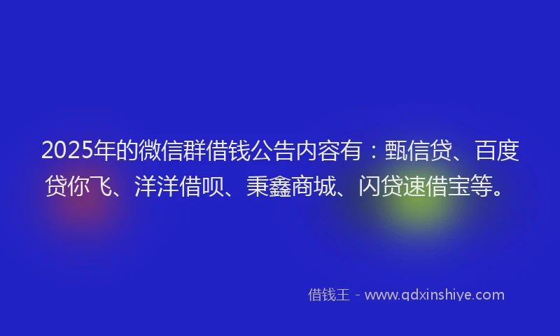 2025年的微信群借钱公告内容有：甄信贷、百度贷你飞、洋洋借呗、秉鑫商城、闪贷速借宝等。