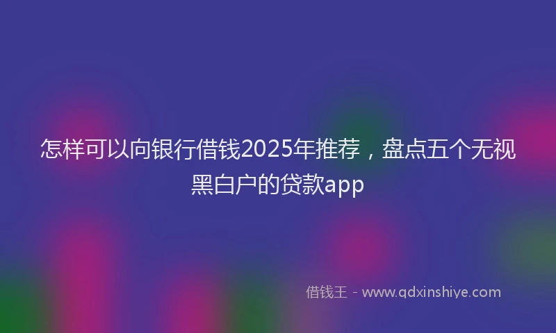 怎样可以向银行借钱2025年推荐，盘点五个无视黑白户的贷款app