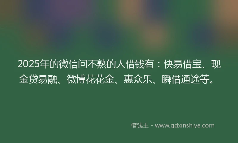 2025年的微信问不熟的人借钱有：快易借宝、现金贷易融、微博花花金、惠众乐、瞬借通途等。