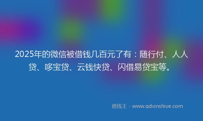 2025年的微信被借钱几百元了有：随行付、人人贷、哆宝贷、云钱快贷、闪借易贷宝等。