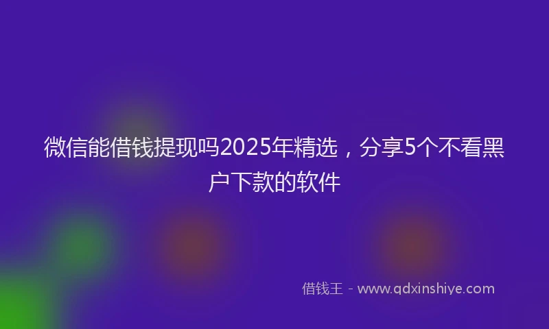 微信能借钱提现吗2025年精选，分享5个不看黑户下款的软件