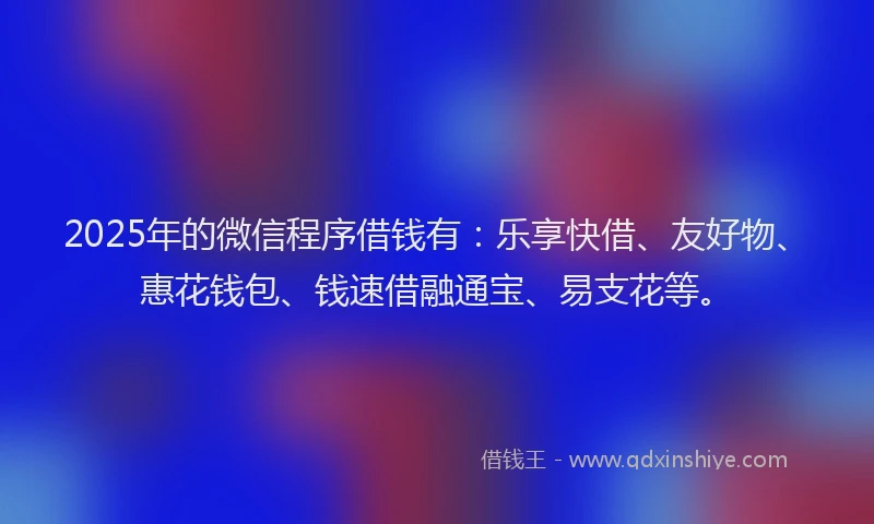 2025年的微信程序借钱有：乐享快借、友好物、惠花钱包、钱速借融通宝、易支花等。