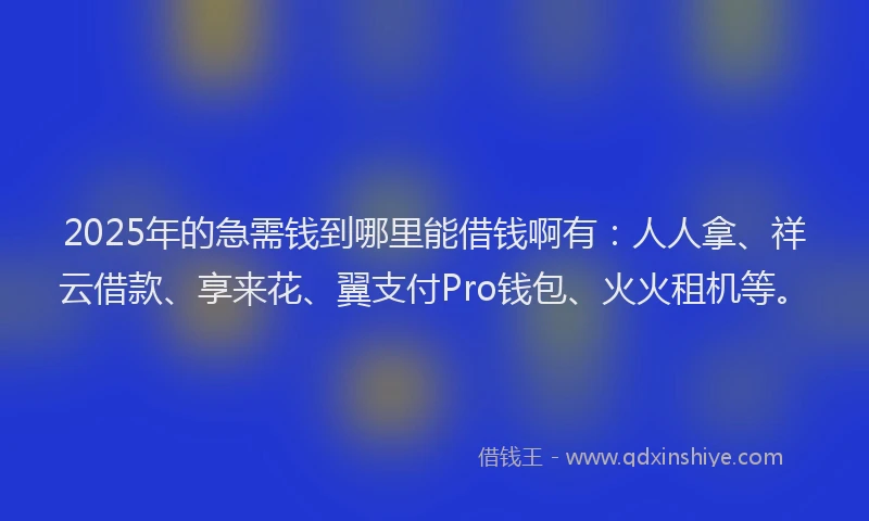 2025年的急需钱到哪里能借钱啊有：人人拿、祥云借款、享来花、翼支付Pro钱包、火火租机等。
