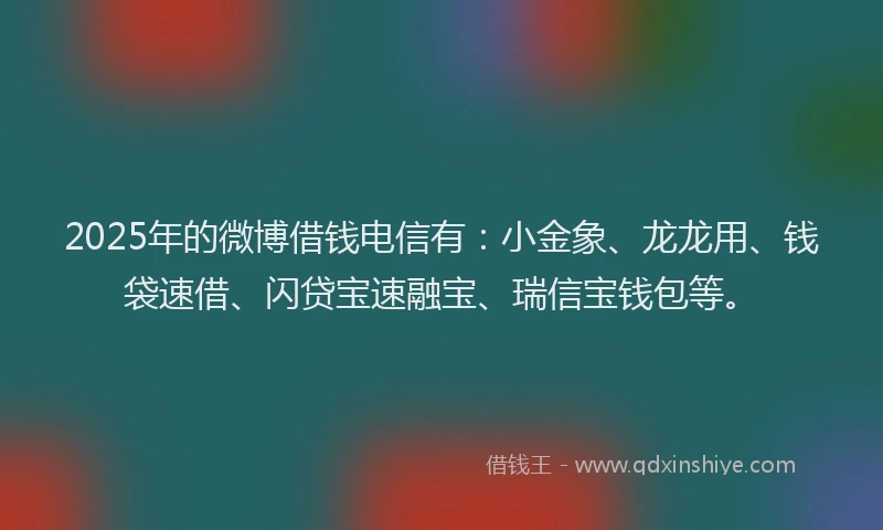 2025年的微博借钱电信有：小金象、龙龙用、钱袋速借、闪贷宝速融宝、瑞信宝钱包等。