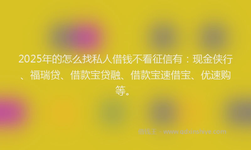 2025年的怎么找私人借钱不看征信有：现金侠行、福瑞贷、借款宝贷融、借款宝速借宝、优速购等。
