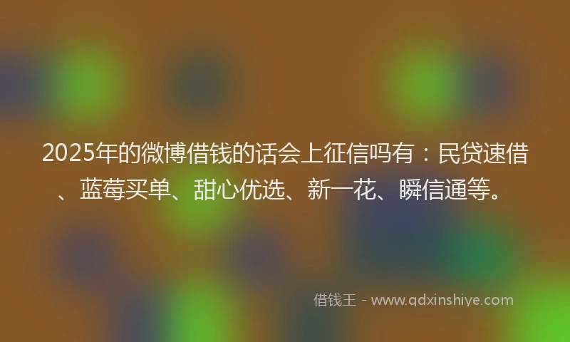 2025年的微博借钱的话会上征信吗有：民贷速借、蓝莓买单、甜心优选、新一花、瞬信通等。