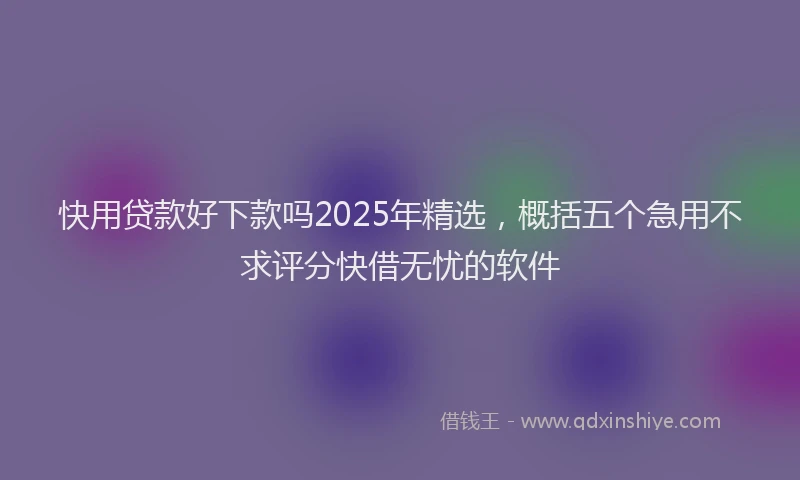 快用贷款好下款吗2025年精选，概括五个急用不求评分快借无忧的软件