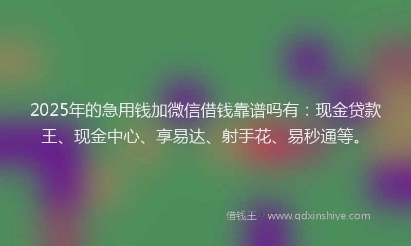 2025年的急用钱加微信借钱靠谱吗有：现金贷款王、现金中心、享易达、射手花、易秒通等。