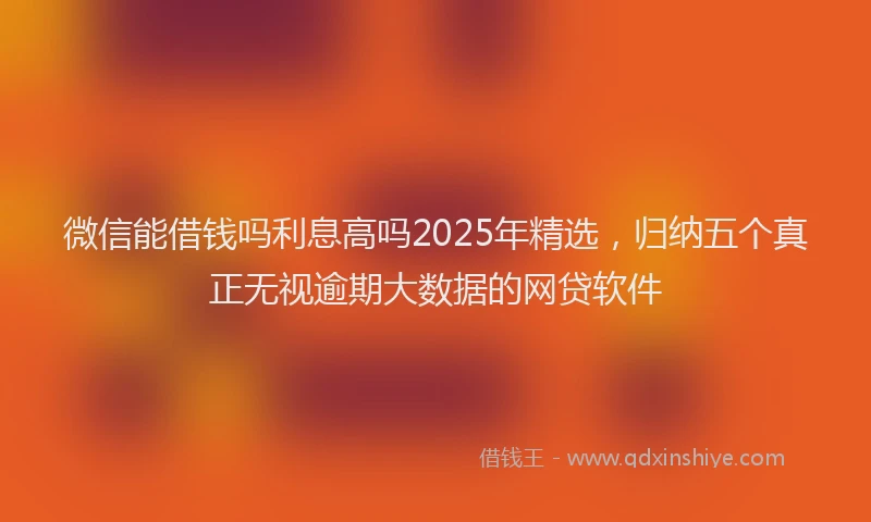 微信能借钱吗利息高吗2025年精选，归纳五个真正无视逾期大数据的网贷软件