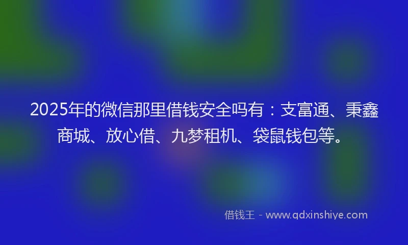 2025年的微信那里借钱安全吗有：支富通、秉鑫商城、放心借、九梦租机、袋鼠钱包等。