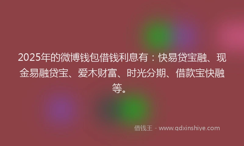 2025年的微博钱包借钱利息有：快易贷宝融、现金易融贷宝、爱木财富、时光分期、借款宝快融等。