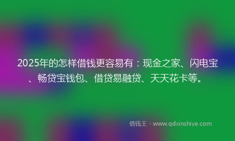 2025年的怎样借钱更容易有：现金之家、闪电宝、畅贷宝钱包、借贷易融贷、天天花卡等。