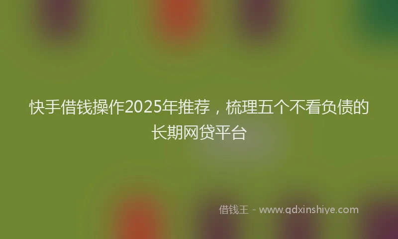 快手借钱操作2025年推荐，梳理五个不看负债的长期网贷平台