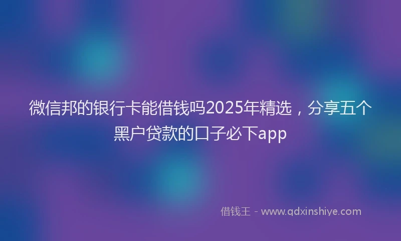 微信邦的银行卡能借钱吗2025年精选，分享五个黑户贷款的口子必下app