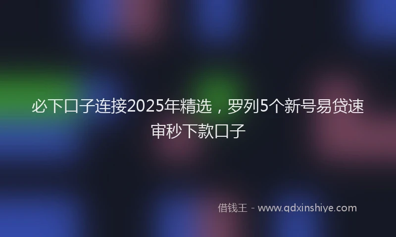 必下口子连接2025年精选，罗列5个新号易贷速审秒下款口子