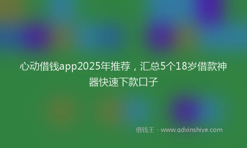 心动借钱app2025年推荐，汇总5个18岁借款神器快速下款口子