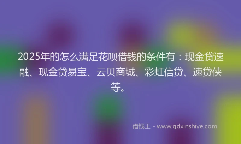 2025年的怎么满足花呗借钱的条件有：现金贷速融、现金贷易宝、云贝商城、彩虹信贷、速贷侠等。