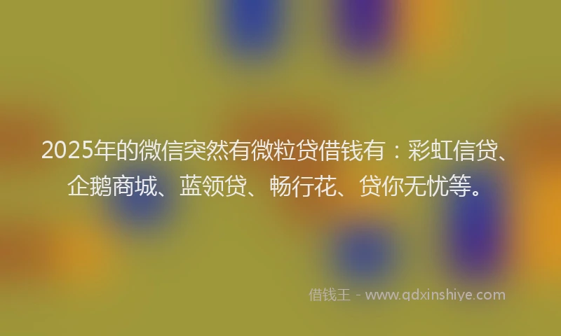 2025年的微信突然有微粒贷借钱有：彩虹信贷、企鹅商城、蓝领贷、畅行花、贷你无忧等。
