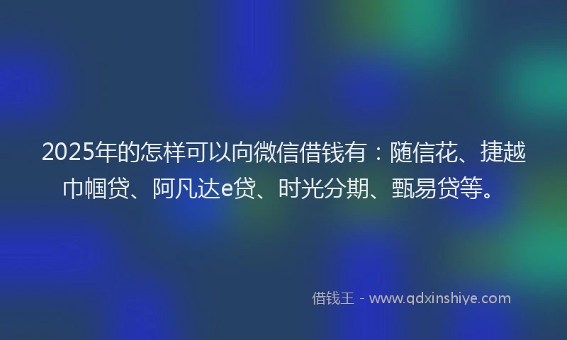 2025年的怎样可以向微信借钱有：随信花、捷越巾帼贷、阿凡达e贷、时光分期、甄易贷等。