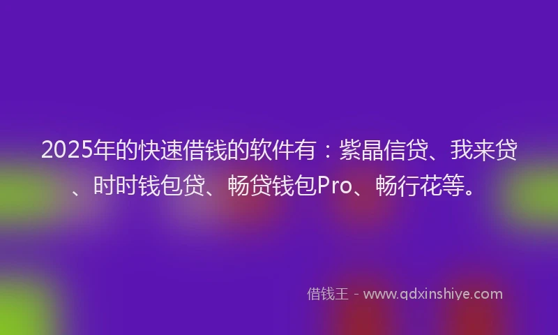 2025年的快速借钱的软件有：紫晶信贷、我来贷、时时钱包贷、畅贷钱包Pro、畅行花等。