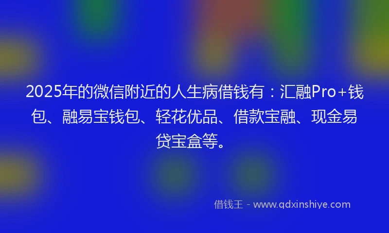 2025年的微信附近的人生病借钱有：汇融Pro+钱包、融易宝钱包、轻花优品、借款宝融、现金易贷宝盒等。