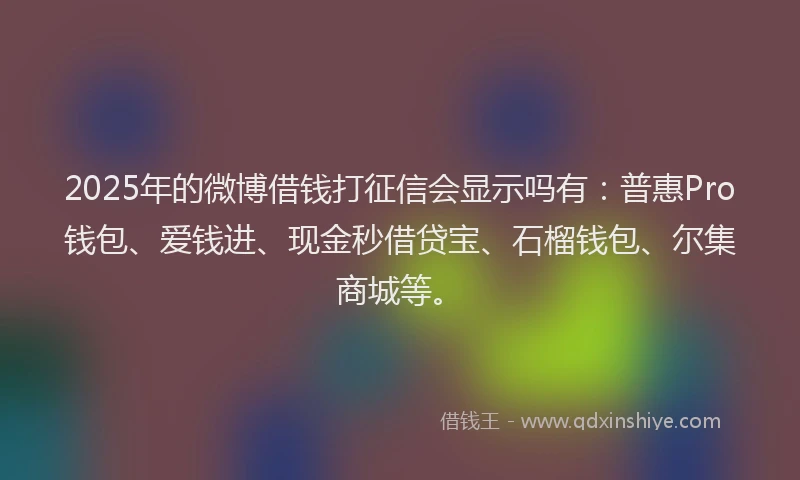 2025年的微博借钱打征信会显示吗有：普惠Pro钱包、爱钱进、现金秒借贷宝、石榴钱包、尔集商城等。