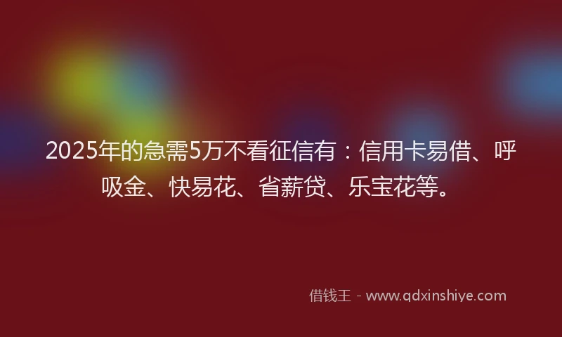 2025年的急需5万不看征信有：信用卡易借、呼吸金、快易花、省薪贷、乐宝花等。