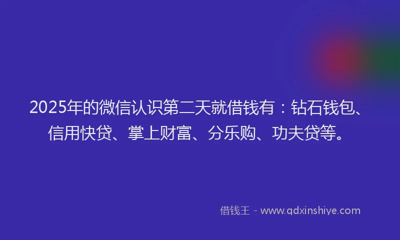2025年的微信认识第二天就借钱有：钻石钱包、信用快贷、掌上财富、分乐购、功夫贷等。