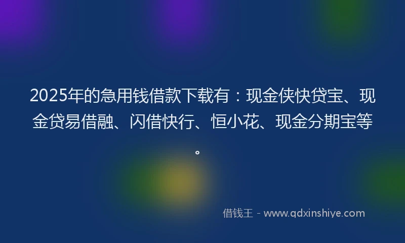 2025年的急用钱借款下载有：现金侠快贷宝、现金贷易借融、闪借快行、恒小花、现金分期宝等。