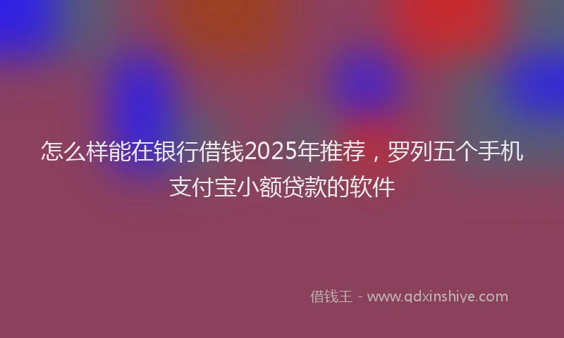 怎么样能在银行借钱2025年推荐，罗列五个手机支付宝小额贷款的软件