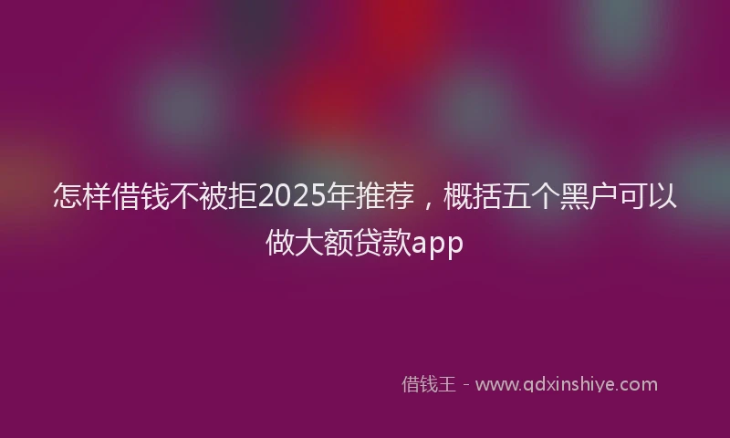 怎样借钱不被拒2025年推荐，概括五个黑户可以做大额贷款app