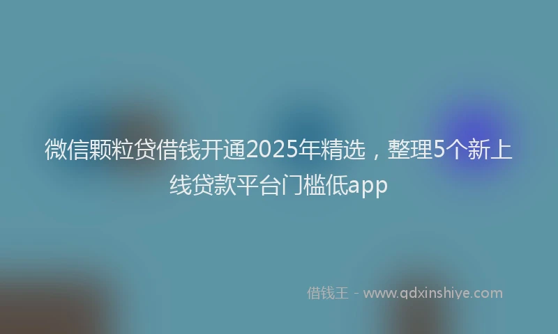 微信颗粒贷借钱开通2025年精选，整理5个新上线贷款平台门槛低app