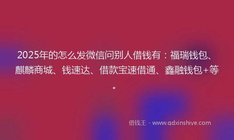 2025年的怎么发微信问别人借钱有：福瑞钱包、麒麟商城、钱速达、借款宝速借通、鑫融钱包+等。