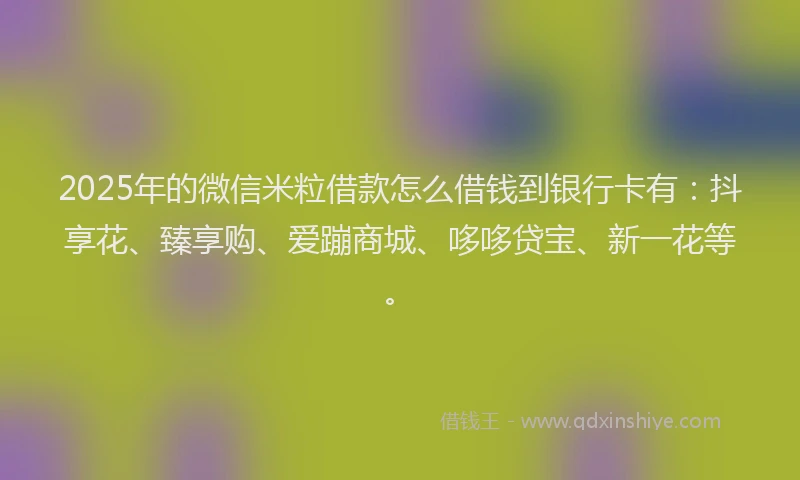 2025年的微信米粒借款怎么借钱到银行卡有：抖享花、臻享购、爱蹦商城、哆哆贷宝、新一花等。