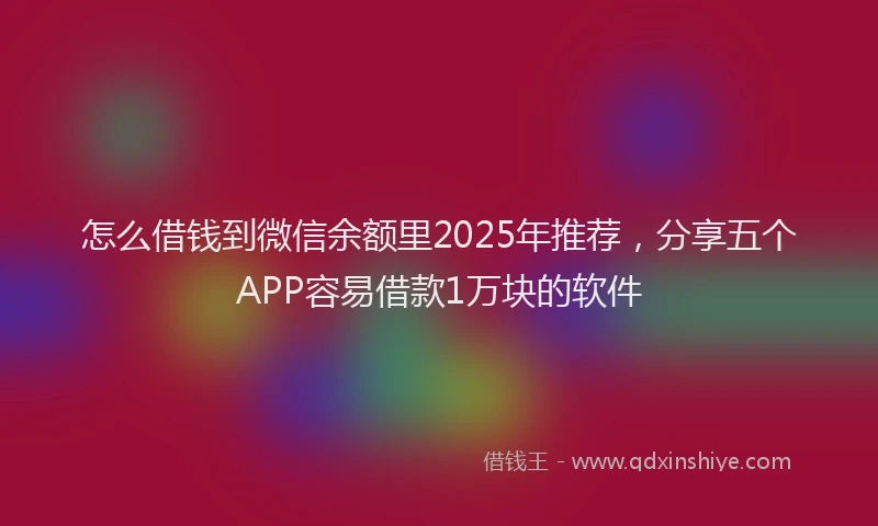 怎么借钱到微信余额里2025年推荐，分享五个APP容易借款1万块的软件