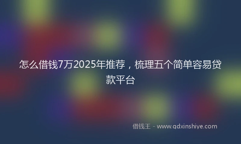 怎么借钱7万2025年推荐，梳理五个简单容易贷款平台