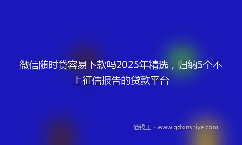 微信随时贷容易下款吗2025年精选，归纳5个不上征信报告的贷款平台