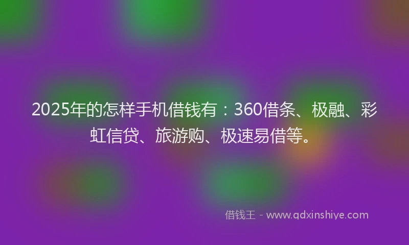 2025年的怎样手机借钱有：360借条、极融、彩虹信贷、旅游购、极速易借等。