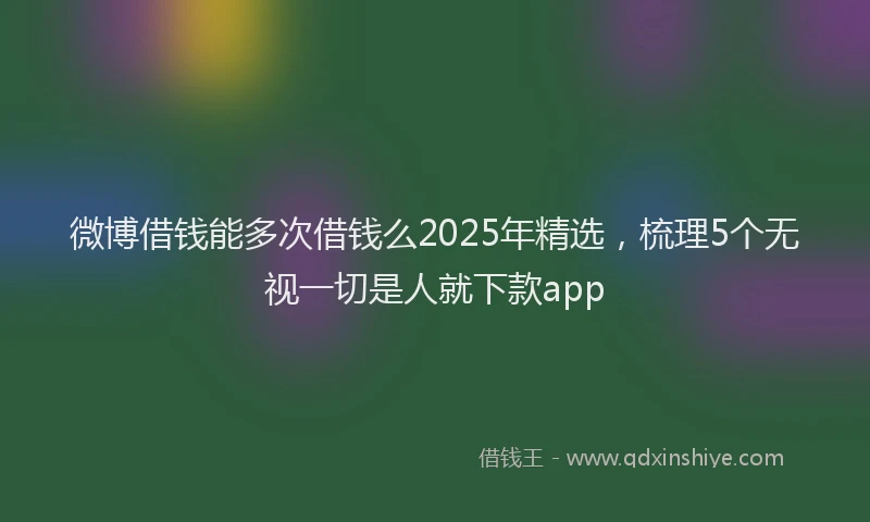 微博借钱能多次借钱么2025年精选，梳理5个无视一切是人就下款app