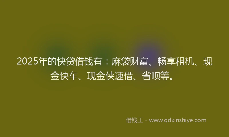 2025年的快贷借钱有：麻袋财富、畅享租机、现金快车、现金侠速借、省呗等。